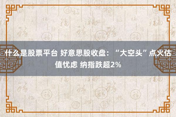 什么是股票平台 好意思股收盘：“大空头”点火估值忧虑 纳指跌超2%