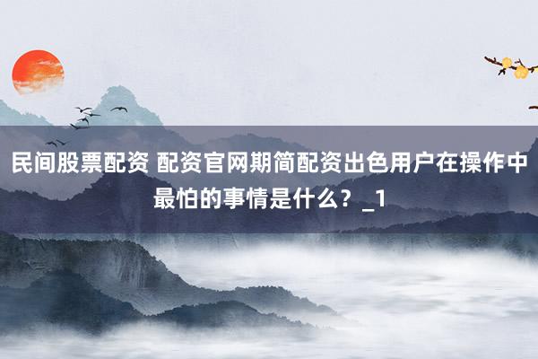 民间股票配资 配资官网期简配资出色用户在操作中最怕的事情是什么？_1