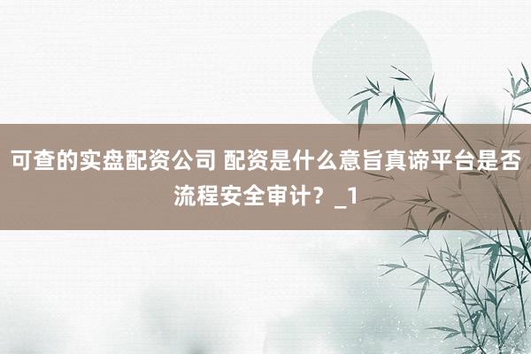 可查的实盘配资公司 配资是什么意旨真谛平台是否流程安全审计？_1