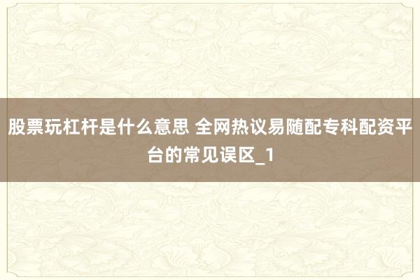 股票玩杠杆是什么意思 全网热议易随配专科配资平台的常见误区_1