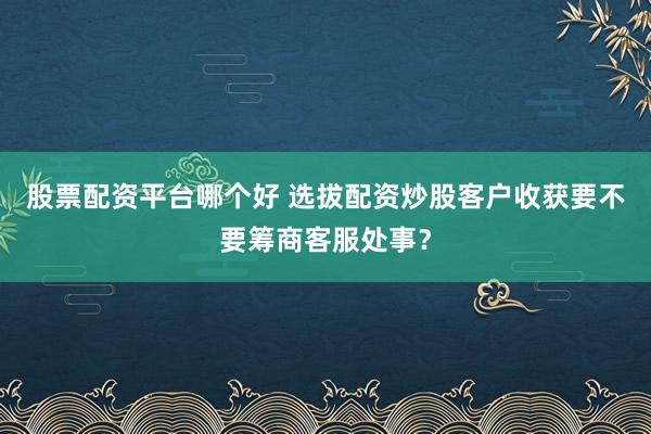 股票配资平台哪个好 选拔配资炒股客户收获要不要筹商客服处事？