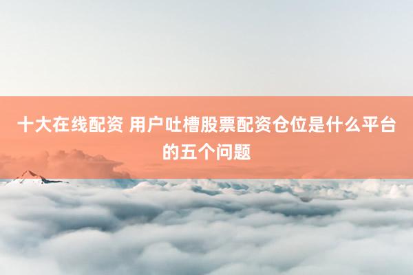 十大在线配资 用户吐槽股票配资仓位是什么平台的五个问题