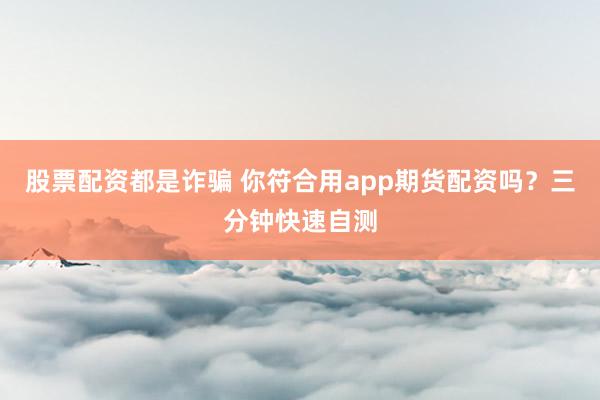 股票配资都是诈骗 你符合用app期货配资吗？三分钟快速自测