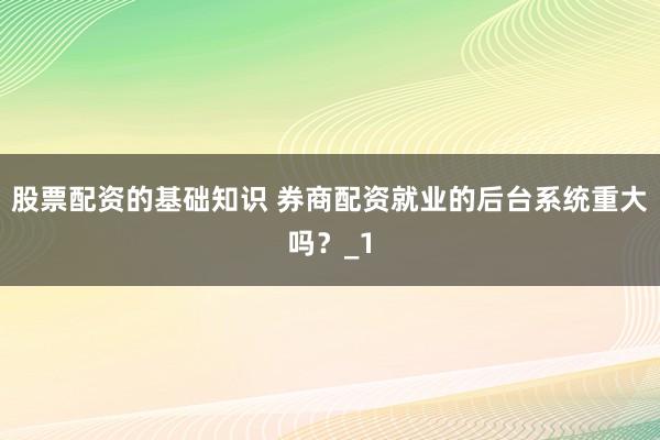 股票配资的基础知识 券商配资就业的后台系统重大吗？_1