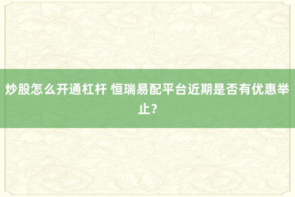 炒股怎么开通杠杆 恒瑞易配平台近期是否有优惠举止？