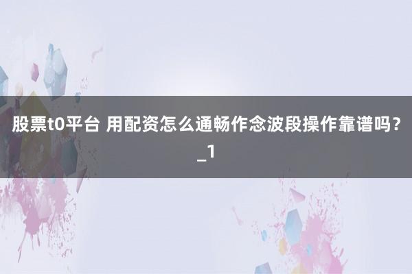 股票t0平台 用配资怎么通畅作念波段操作靠谱吗?_1