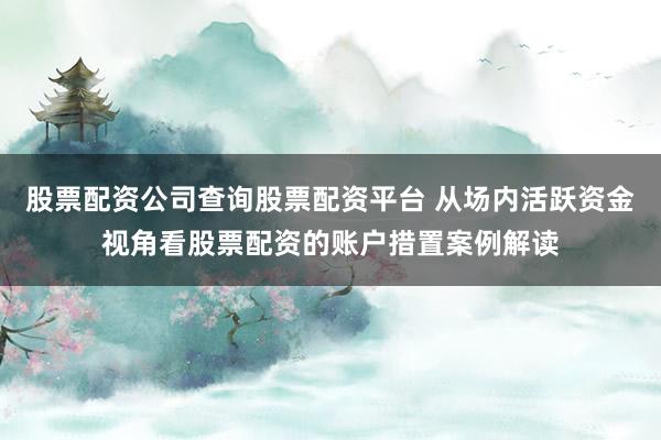 股票配资公司查询股票配资平台 从场内活跃资金视角看股票配资的账户措置案例解读