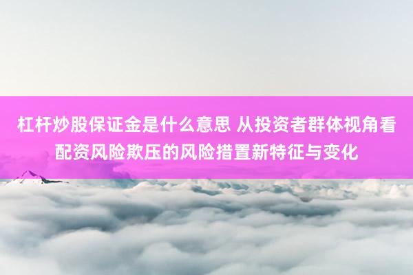 杠杆炒股保证金是什么意思 从投资者群体视角看配资风险欺压的风险措置新特征与变化