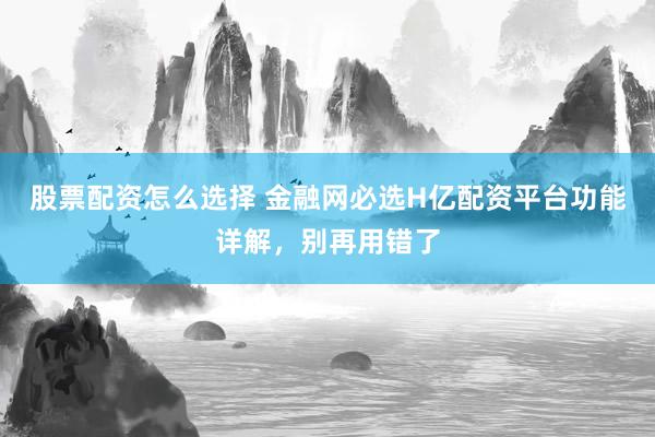 股票配资怎么选择 金融网必选H亿配资平台功能详解，别再用错了