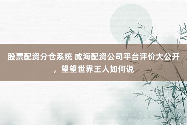 股票配资分仓系统 威海配资公司平台评价大公开，望望世界王人如何说