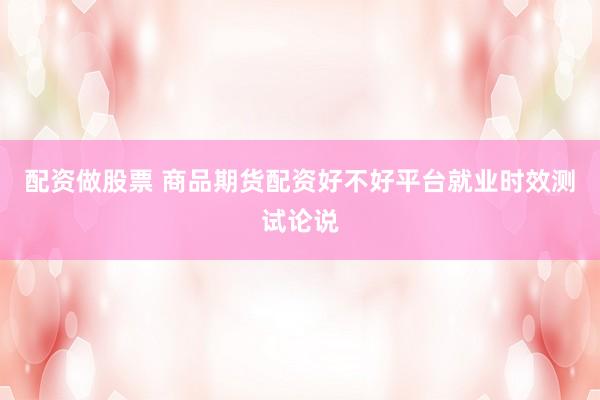 配资做股票 商品期货配资好不好平台就业时效测试论说
