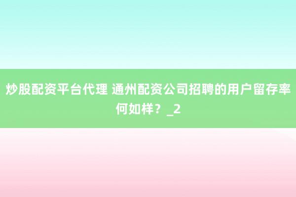 炒股配资平台代理 通州配资公司招聘的用户留存率何如样?_2