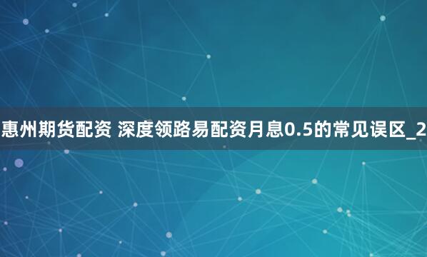 惠州期货配资 深度领路易配资月息0.5的常见误区_2