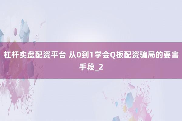 杠杆实盘配资平台 从0到1学会Q板配资骗局的要害手段_2
