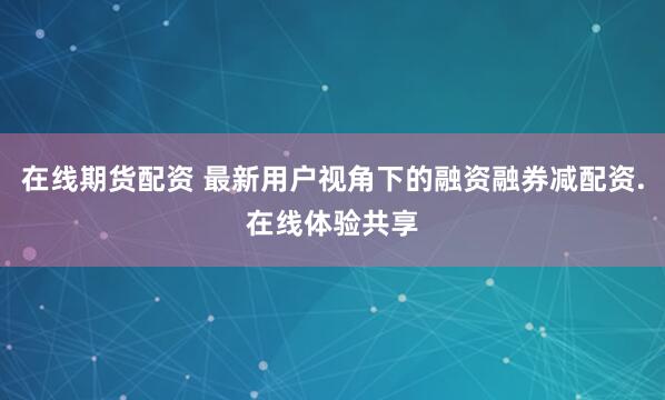 在线期货配资 最新用户视角下的融资融券减配资.在线体验共享