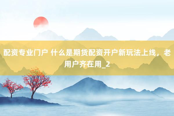 配资专业门户 什么是期货配资开户新玩法上线，老用户齐在用_2