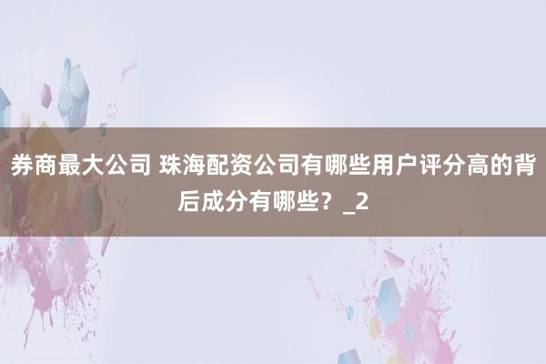 券商最大公司 珠海配资公司有哪些用户评分高的背后成分有哪些？_2