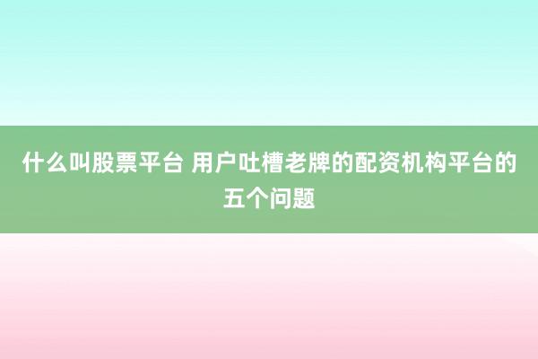 什么叫股票平台 用户吐槽老牌的配资机构平台的五个问题