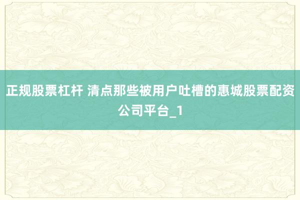 正规股票杠杆 清点那些被用户吐槽的惠城股票配资公司平台_1