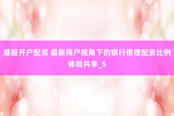 港股开户配资 最新用户视角下的银行搭理配资比例体验共享_5