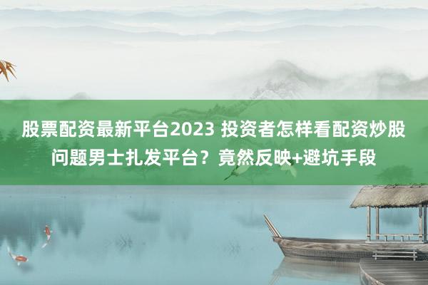 股票配资最新平台2023 投资者怎样看配资炒股问题男士扎发平台？竟然反映+避坑手段