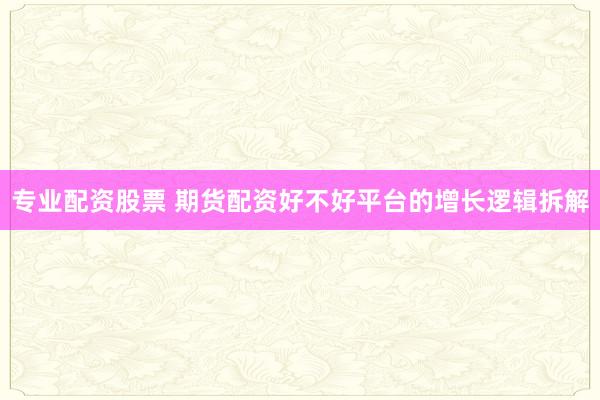 专业配资股票 期货配资好不好平台的增长逻辑拆解