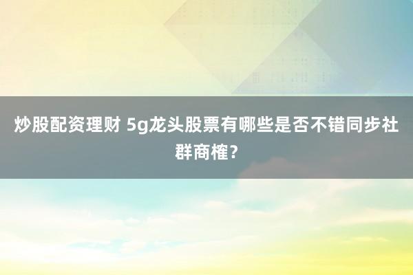 炒股配资理财 5g龙头股票有哪些是否不错同步社群商榷？