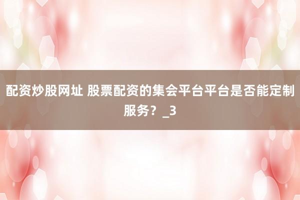 配资炒股网址 股票配资的集会平台平台是否能定制服务？_3